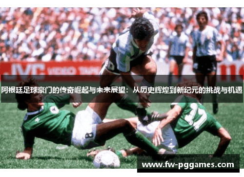 阿根廷足球豪门的传奇崛起与未来展望:从历史辉煌到新纪元的挑战与机遇 阿根廷足球豪门的传奇崛起与未来展望:从历史辉煌到新纪元的挑战与机遇