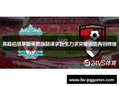 英超伯恩茅斯重整旗鼓谋求新生力求突破困境再创辉煌