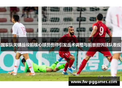 国家队关键战役前核心球员伤停引发战术调整与前景担忧球队表现