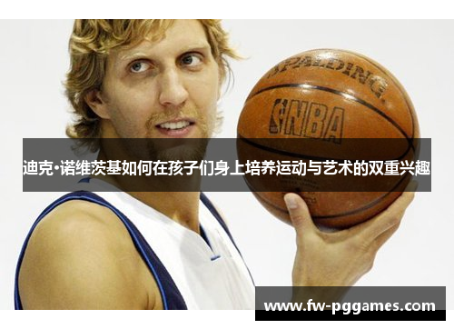 迪克·诺维茨基如何在孩子们身上培养运动与艺术的双重兴趣 迪克·诺维茨基如何在孩子们身上培养运动与艺术的双重兴趣