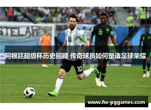 阿根廷超级杯历史回顾 传奇球员如何塑造足球荣耀 阿根廷超级杯历史回顾 传奇球员如何塑造足球荣耀