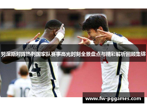 努涅斯对阵热刺国家队赛事高光时刻全景盘点与精彩解析回顾集锦 努涅斯对阵热刺国家队赛事高光时刻全景盘点与精彩解析回顾集锦