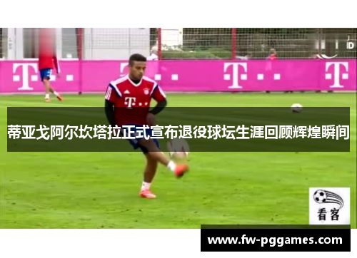 蒂亚戈阿尔坎塔拉正式宣布退役球坛生涯回顾辉煌瞬间 蒂亚戈阿尔坎塔拉正式宣布退役球坛生涯回顾辉煌瞬间