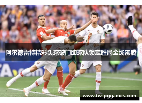 阿尔德雷特精彩头球破门助球队锁定胜局全场沸腾