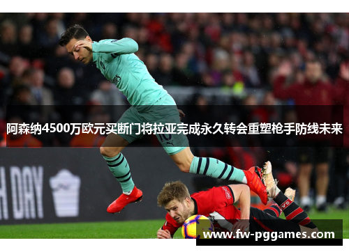 阿森纳4500万欧元买断门将拉亚完成永久转会重塑枪手防线未来